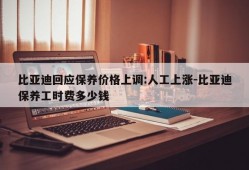 比亚迪回应保养价格上调:人工上涨-比亚迪保养工时费多少钱