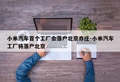 小米汽车首个工厂会落户北京亦庄-小米汽车工厂将落户北京