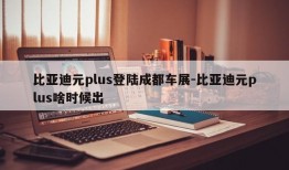 比亚迪元plus登陆成都车展-比亚迪元plus啥时候出