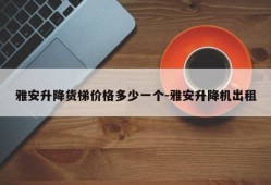 雅安升降货梯价格多少一个-雅安升降机出租