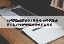 95号汽油或将进入8元时代-95号汽油或将进入8元时代西洋参泡水可以甩吗