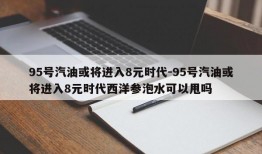 95号汽油或将进入8元时代-95号汽油或将进入8元时代西洋参泡水可以甩吗