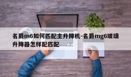 名爵m6如何匹配主升降机-名爵mg6玻璃升降器怎样配匹配