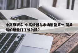 中高级轿车-中高级轿车市场销量第一 凯美瑞的销量打了谁的脸?