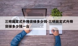 三明固定式升降货梯多少钱-三明固定式升降货梯多少钱一台