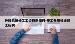 升降机维修工工资待遇如何-施工升降机维修工招聘