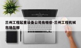 兰州工程起重设备公司有哪些-兰州工程机械市场在哪