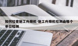 如何检查施工升降机-施工升降机检测由哪个单位检测