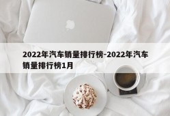 2022年汽车销量排行榜-2022年汽车销量排行榜1月