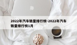 2022年汽车销量排行榜-2022年汽车销量排行榜1月