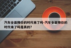 汽车全面降价的时代来了吗-汽车全面降价的时代来了吗是真的?