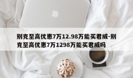 别克至高优惠7万12.98万能买君威-别克至高优惠7万1298万能买君威吗