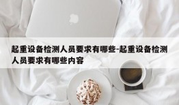 起重设备检测人员要求有哪些-起重设备检测人员要求有哪些内容