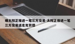 曝太阳正推进一笔三方交易-太阳正推进一笔三方交易送走克劳德