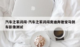 汽车之家闫闯-汽车之家闫闯奥迪奔驰宝马倒车影像测试