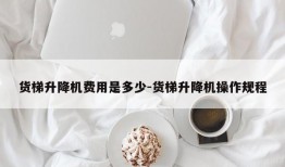 货梯升降机费用是多少-货梯升降机操作规程