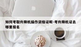 如何考取升降机操作资格证呢-考升降机证去哪里报名