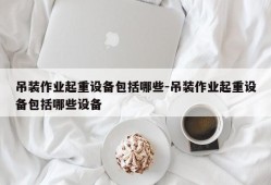 吊装作业起重设备包括哪些-吊装作业起重设备包括哪些设备