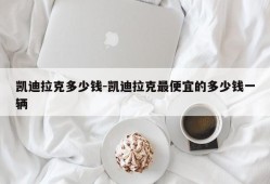 凯迪拉克多少钱-凯迪拉克最便宜的多少钱一辆