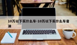 10万以下买什么车-10万以下买什么车省油